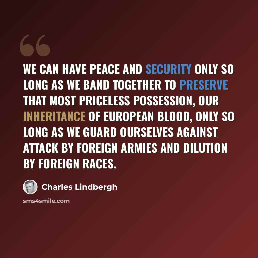 “We can have peace and security only so long as we band together to preserve that most priceless possession, our inheritance of European blood, only so long as we guard ourselves against attack by foreign armies and dilution by foreign races.” quote by Charles Lindbergh