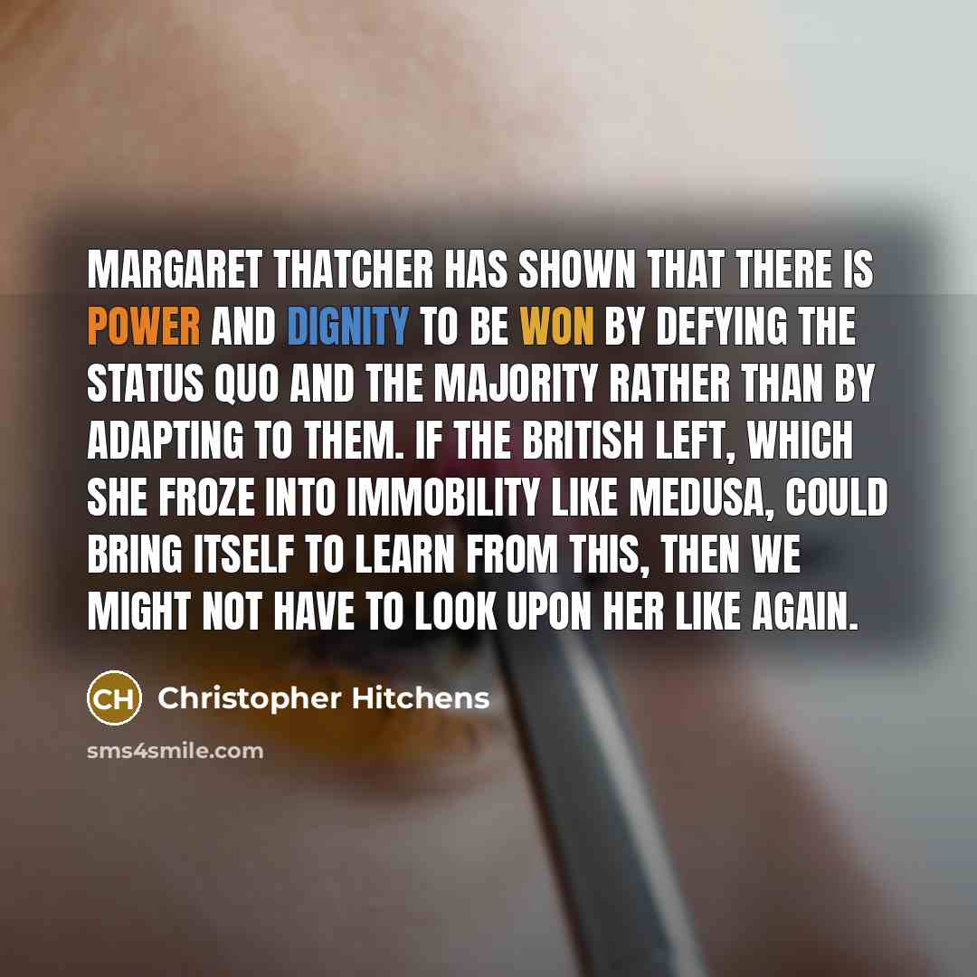 “Margaret Thatcher has shown that there is power and dignity to be won by defying the status quo and the majority rather than by adapting to them. If the British left, which she froze into immobility like Medusa, could bring itself to learn from this, then we might not have to look upon her like…” quote by Christopher Hitchens