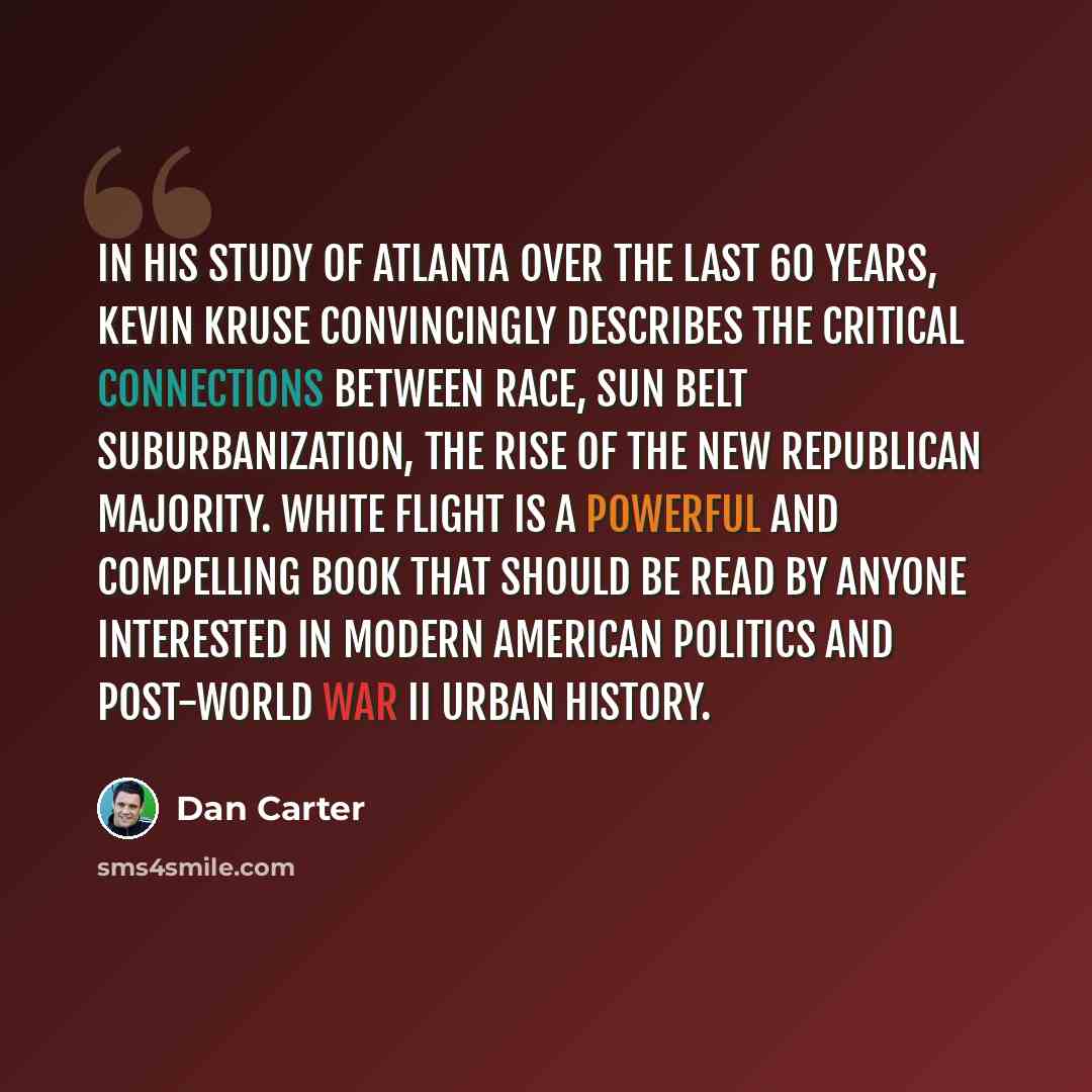 “In his study of Atlanta over the last 60 years, Kevin Kruse convincingly describes the critical connections between race, Sun Belt suburbanization, the rise of the new Republican majority. White Flight is a powerful and compelling book that should be read by anyone interested in modern American…” quote by Dan Carter