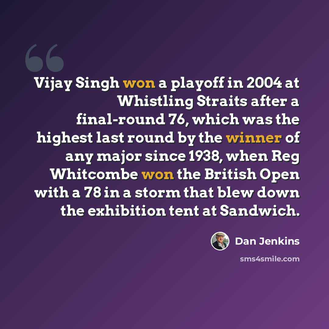 “Vijay Singh won a playoff in 2004 at Whistling Straits after a final-round 76, which was the highest last round by the winner of any major since 1938, when Reg Whitcombe won the British Open with a 78 in a storm that blew down the exhibition tent at Sandwich.” quote by Dan Jenkins