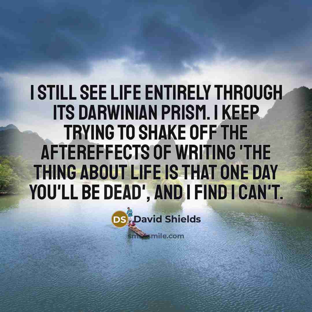 “I still see life entirely through its Darwinian prism. I keep trying to shake off the aftereffects of writing 'The Thing About Life Is That One Day You'll Be Dead', and I find I can't.” quote by David Shields