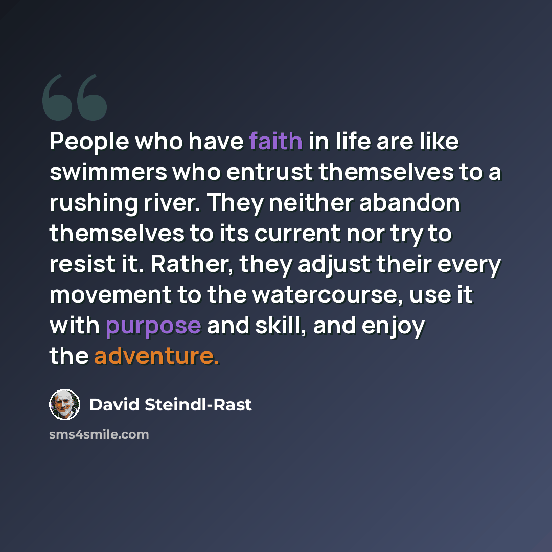 “People who have faith in life are like swimmers who entrust themselves to a rushing river. They neither abandon themselves to its current nor try to resist it. Rather, they adjust their every movement to the watercourse, use it with purpose and skill, and enjoy the adventure.” quote by David Steindl-Rast