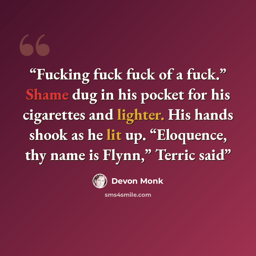 “Fucking fuck fuck of a fuck.” Shame dug in his pocket for his cigarettes and lighter. His hands shook as he lit up. “Eloquence, thy name is Flynn,” Terric said” quote by Devon Monk