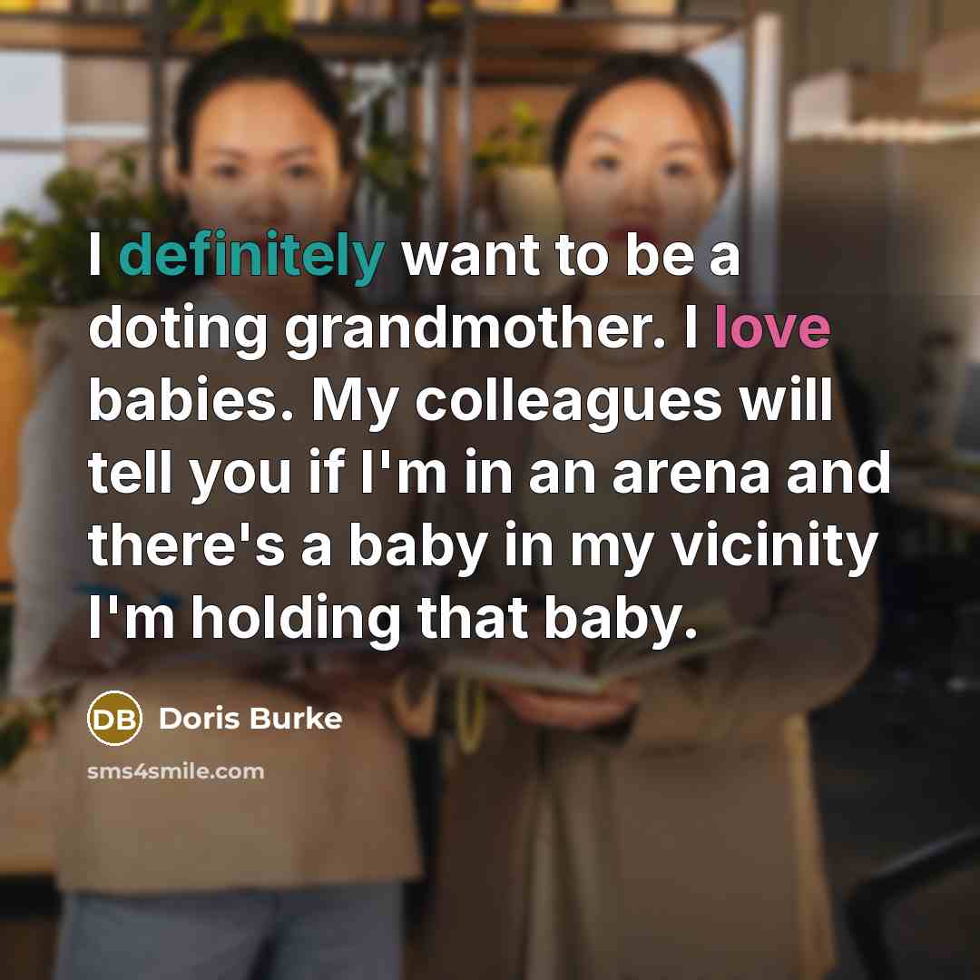 “I definitely want to be a doting grandmother. I love babies. My colleagues will tell you if I'm in an arena and there's a baby in my vicinity I'm holding that baby.” quote by Doris Burke