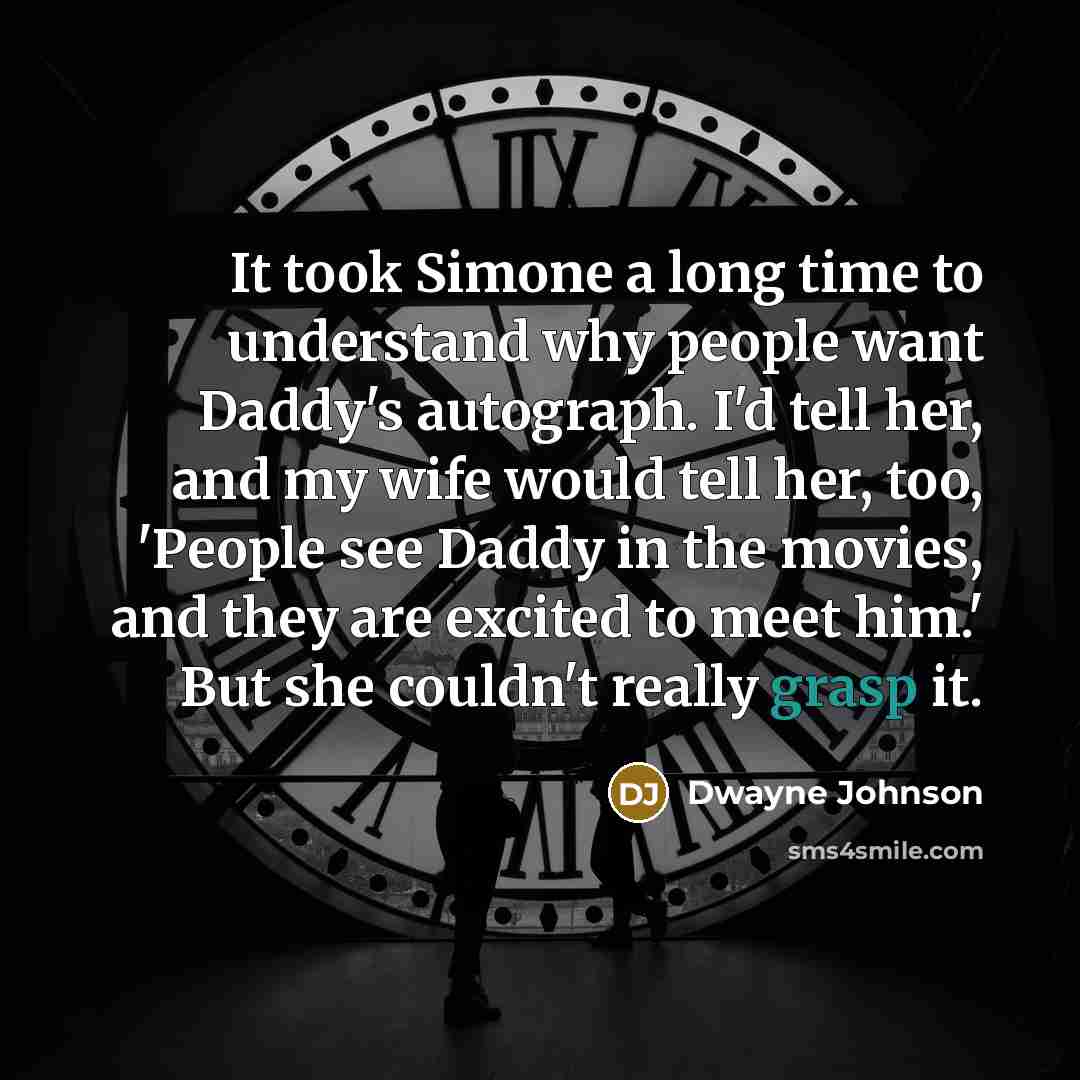 “It took Simone a long time to understand why people want Daddy's autograph. I'd tell her, and my wife would tell her, too, 'People see Daddy in the movies, and they are excited to meet him.' But she couldn't really grasp it.” quote by Dwayne Johnson