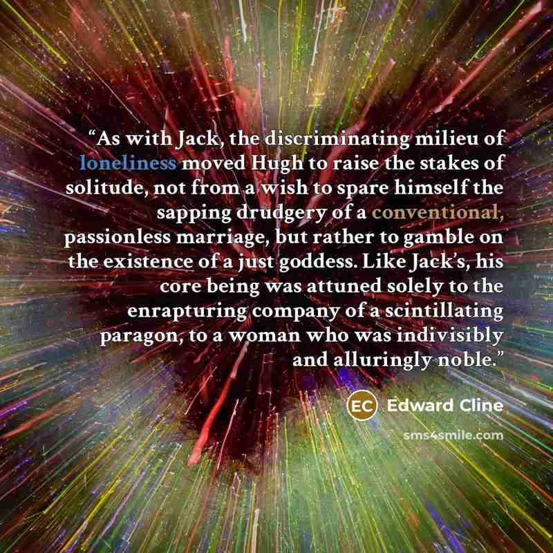“As with Jack, the discriminating milieu of loneliness moved Hugh to raise the stakes of solitude, not from a wish to spare himself the sapping drudgery of a conventional, passionless marriage, but rather to gamble on the existence of a just goddess. Like Jack’s, his core being was attuned solely…” quote by Edward Cline