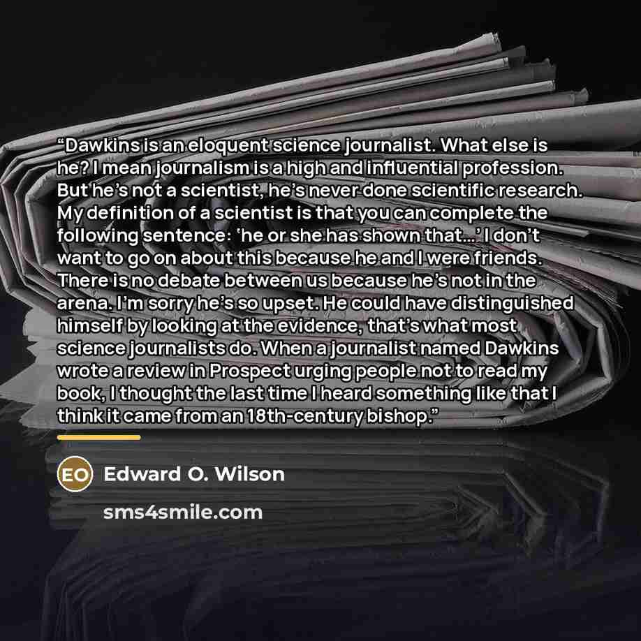 “Dawkins is an eloquent science journalist. What else is he? I mean journalism is a high and influential profession. But he’s not a scientist, he’s never done scientific research. My definition of a scientist is that you can complete the following sentence: ‘he or she has shown that…’ I don’t want…” quote by Edward O. Wilson