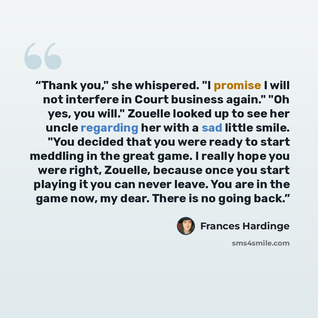 “Thank you," she whispered. "I promise I will not interfere in Court business again." "Oh yes, you will." Zouelle looked up to see her uncle regarding her with a sad little smile. "You decided that you were ready to start meddling in the great game. I really hope you were right, Zouelle, because…” quote by Frances Hardinge