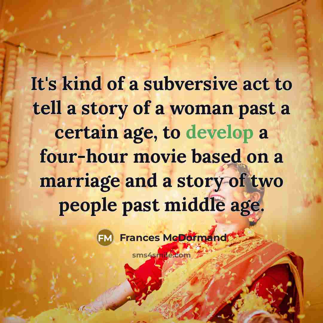 “It's kind of a subversive act to tell a story of a woman past a certain age, to develop a four-hour movie based on a marriage and a story of two people past middle age.” quote by Frances McDormand