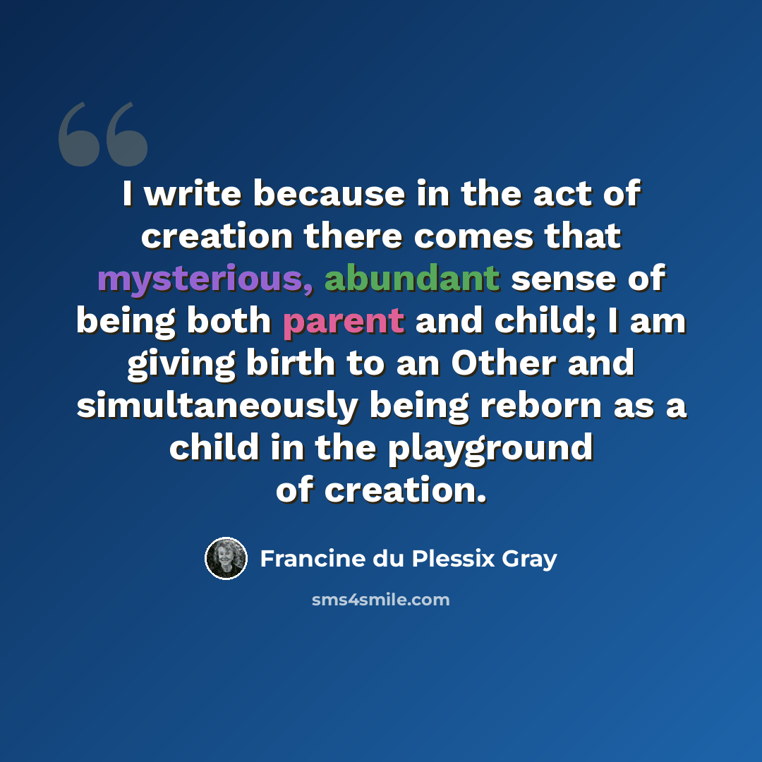 “I write because in the act of creation there comes that mysterious, abundant sense of being both parent and child; I am giving birth to an Other and simultaneously being reborn as a child in the playground of creation.” quote by Francine du Plessix Gray