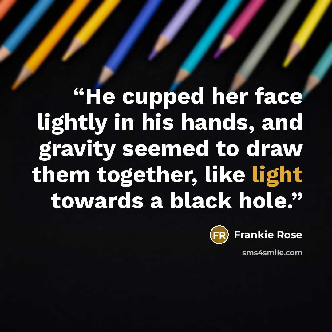 “He cupped her face lightly in his hands, and gravity seemed to draw them together, like light towards a black hole.” quote by Frankie Rose