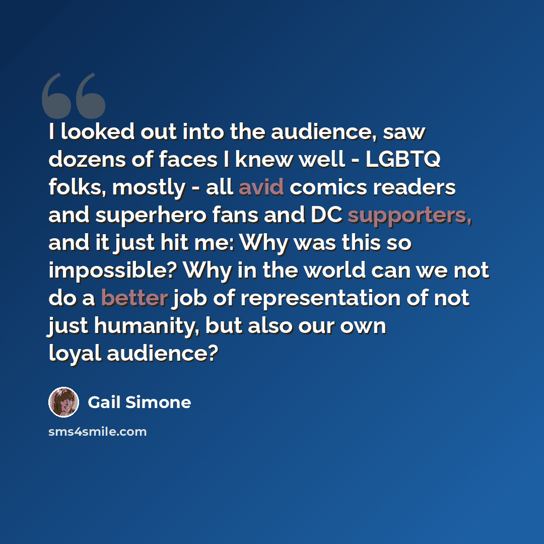 “I looked out into the audience, saw dozens of faces I knew well - LGBTQ folks, mostly - all avid comics readers and superhero fans and DC supporters, and it just hit me: Why was this so impossible? Why in the world can we not do a better job of representation of not just humanity, but also our own…” quote by Gail Simone