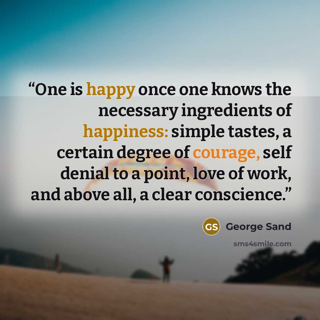“One is happy once one knows the necessary ingredients of happiness: simple tastes, a certain degree of courage, self denial to a point, love of work, and above all, a clear conscience.” quote by George Sand