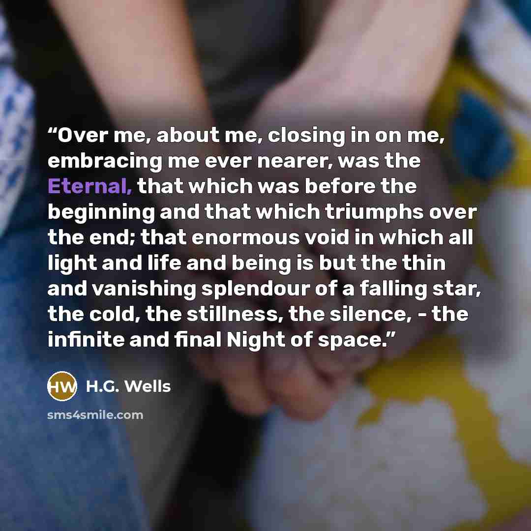 “Over me, about me, closing in on me, embracing me ever nearer, was the Eternal, that which was before the beginning and that which triumphs over the end; that enormous void in which all light and life and being is but the thin and vanishing splendour of a falling star, the cold, the stillness, the…” quote by H.G. Wells