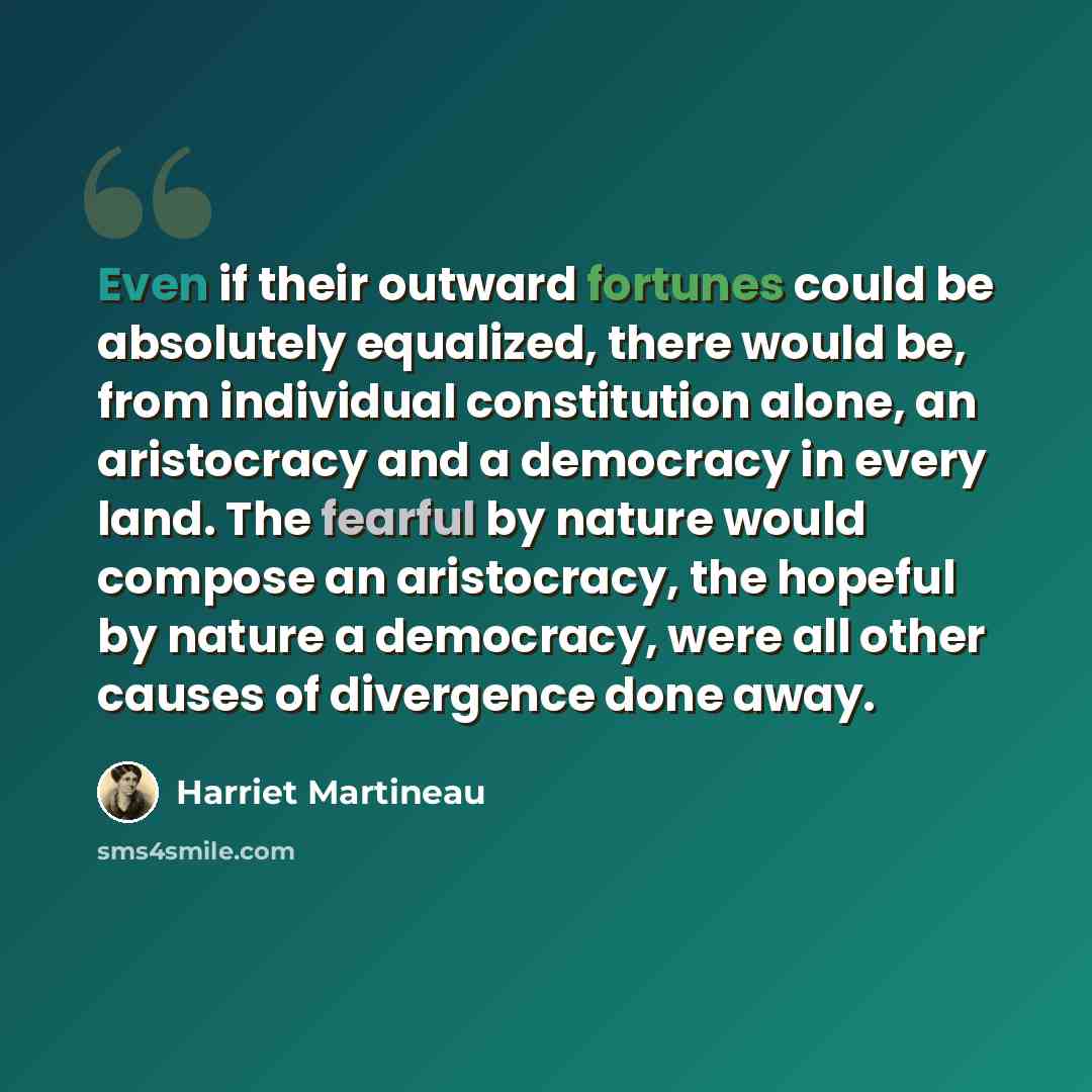 “Even if their outward fortunes could be absolutely equalized, there would be, from individual constitution alone, an aristocracy and a democracy in every land. The fearful by nature would compose an aristocracy, the hopeful by nature a democracy, were all other causes of divergence done away.” quote by Harriet Martineau