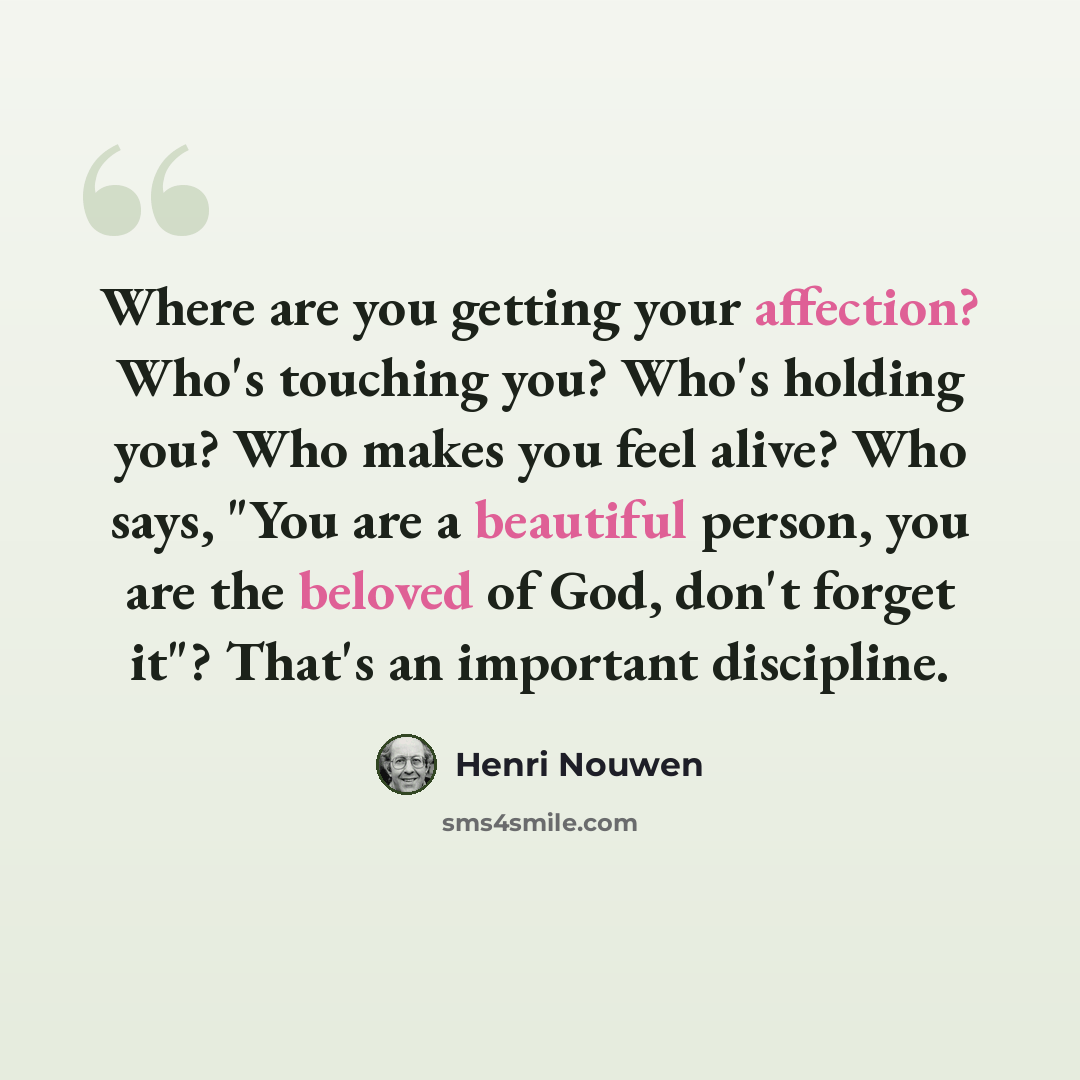“Where are you getting your affection? Who's touching you? Who's holding you? Who makes you feel alive? Who says, "You are a beautiful person, you are the beloved of God, don't forget it"? That's an important discipline.” quote by Henri Nouwen