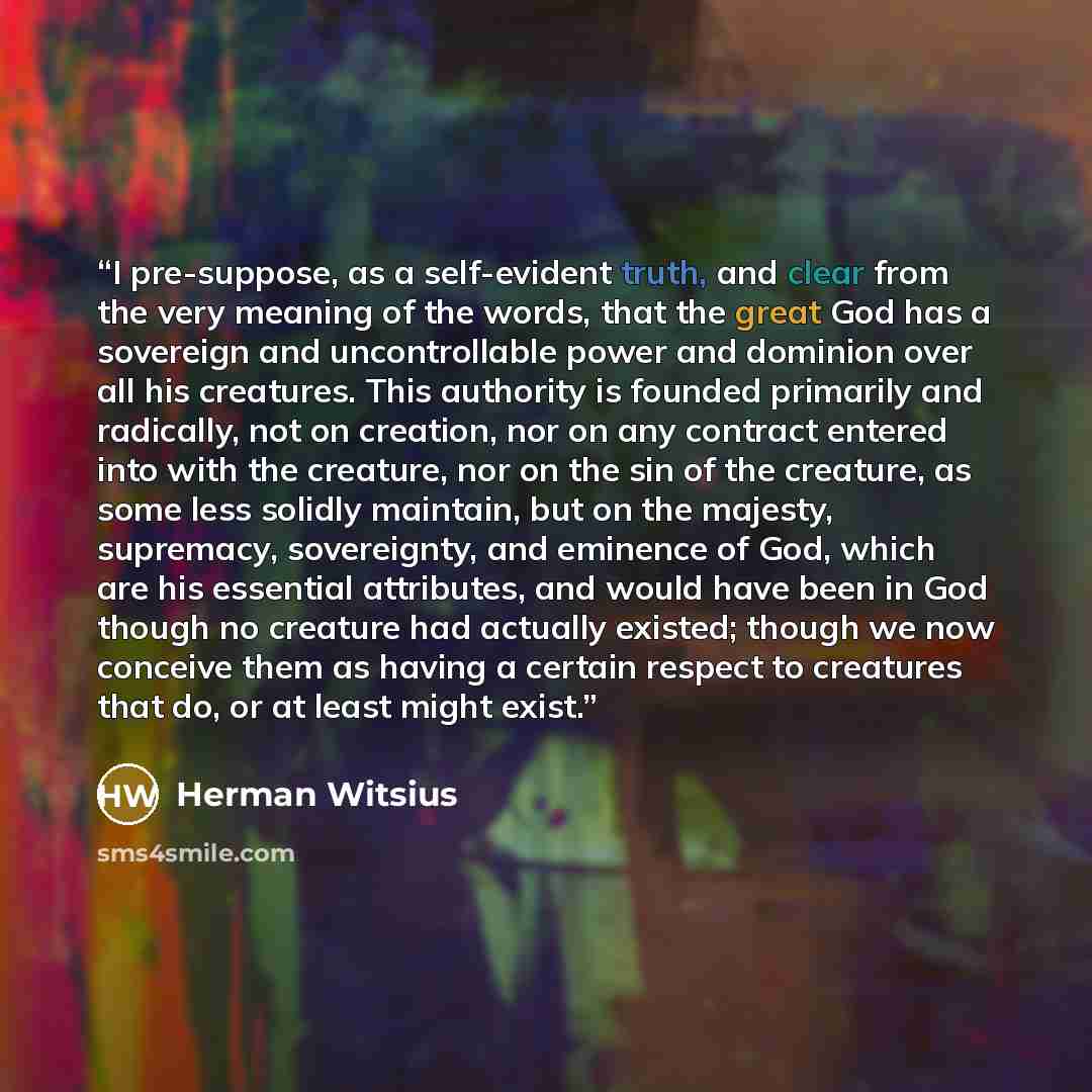 “I pre-suppose, as a self-evident truth, and clear from the very meaning of the words, that the great God has a sovereign and uncontrollable power and dominion over all his creatures. This authority is founded primarily and radically, not on creation, nor on any contract entered into with the…” quote by Herman Witsius