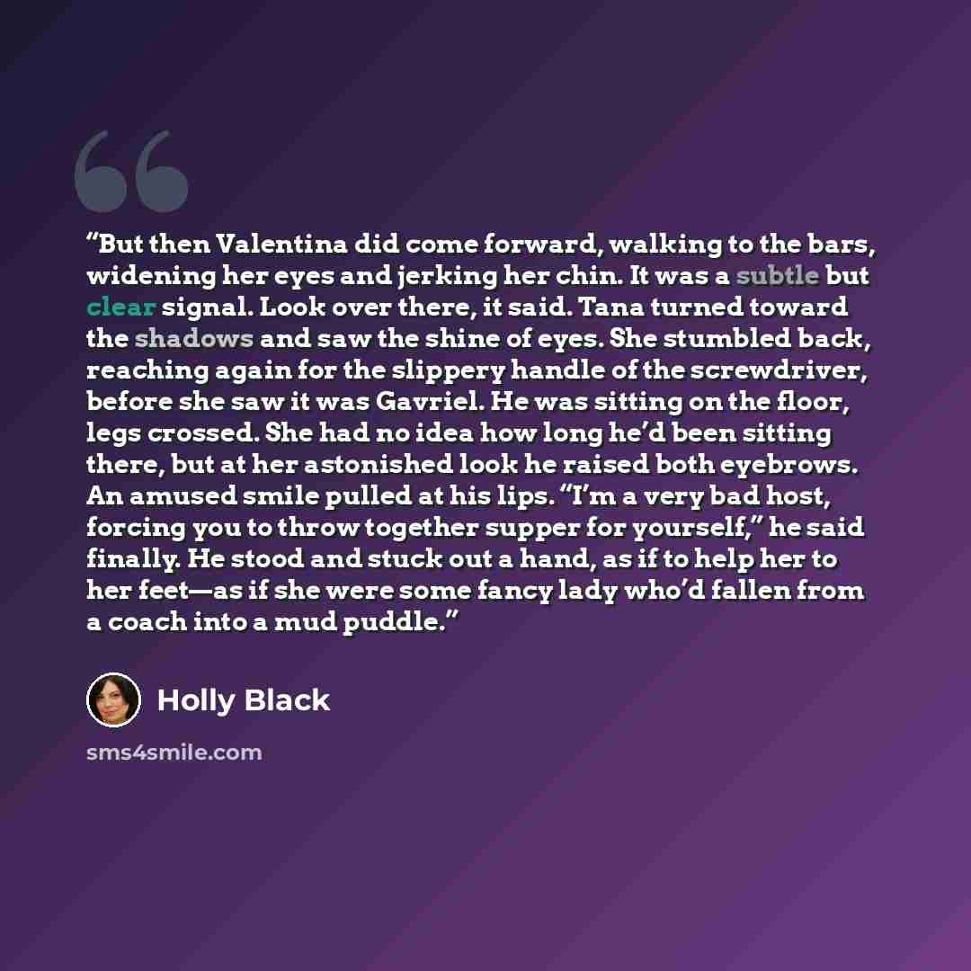 “But then Valentina did come forward, walking to the bars, widening her eyes and jerking her chin. It was a subtle but clear signal. Look over there, it said. Tana turned toward the shadows and saw the shine of eyes. She stumbled back, reaching again for the slippery handle of the screwdriver…” quote by Holly Black