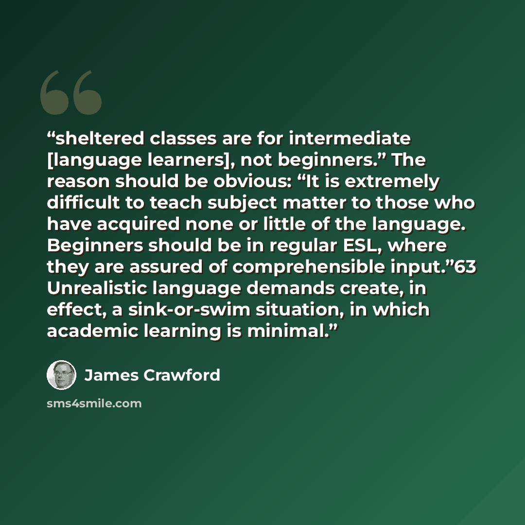 “sheltered classes are for intermediate [language learners], not beginners.” The reason should be obvious: “It is extremely difficult to teach subject matter to those who have acquired none or little of the language. Beginners should be in regular ESL, where they are assured of comprehensible…” quote by James Crawford