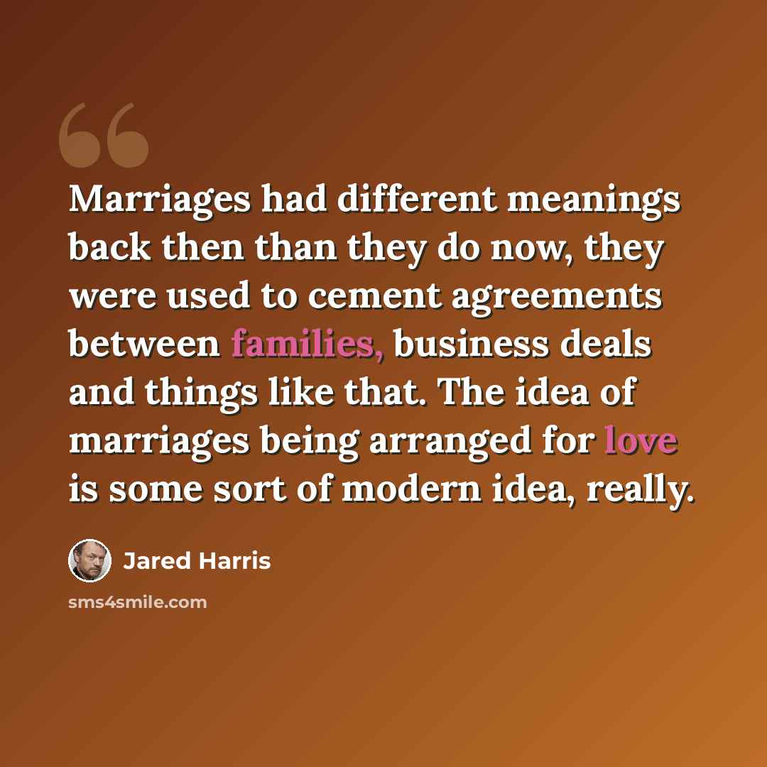 “Marriages had different meanings back then than they do now, they were used to cement agreements between families, business deals and things like that. The idea of marriages being arranged for love is some sort of modern idea, really.” quote by Jared Harris