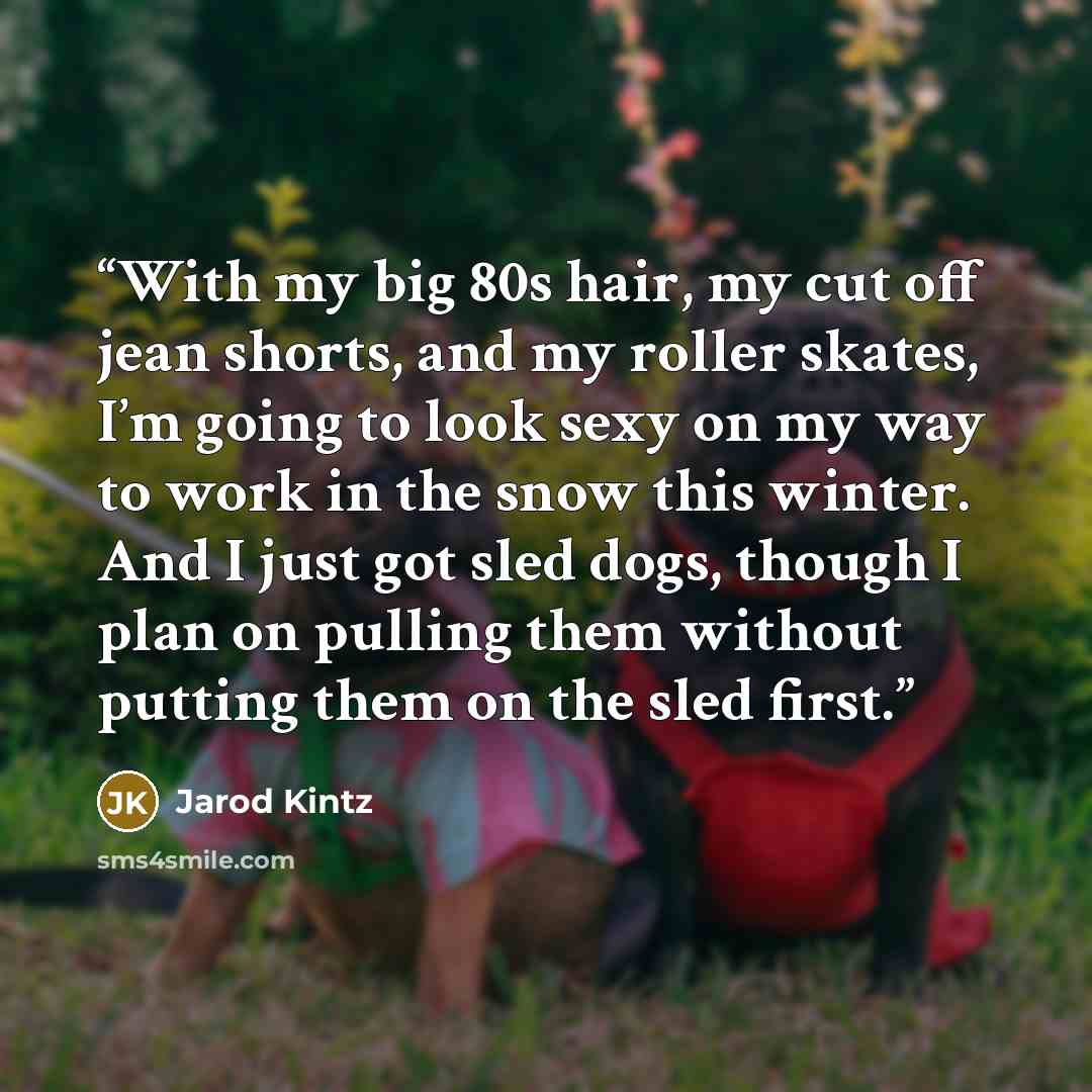 “With my big 80s hair, my cut off jean shorts, and my roller skates, I’m going to look sexy on my way to work in the snow this winter. And I just got sled dogs, though I plan on pulling them without putting them on the sled first.” quote by Jarod Kintz