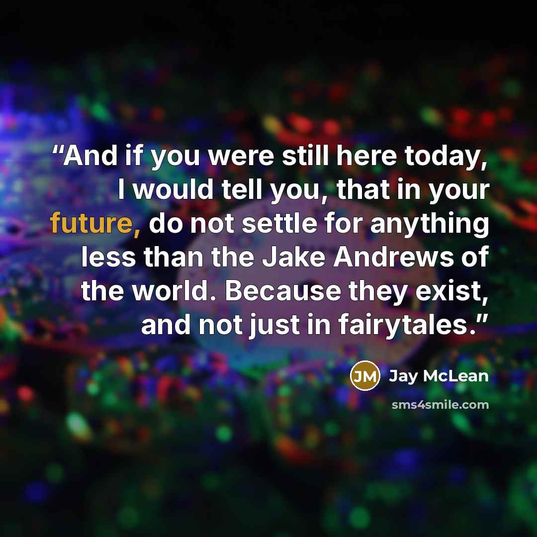 “And if you were still here today, I would tell you, that in your future, do not settle for anything less than the Jake Andrews of the world. Because they exist, and not just in fairytales.” quote by Jay McLean