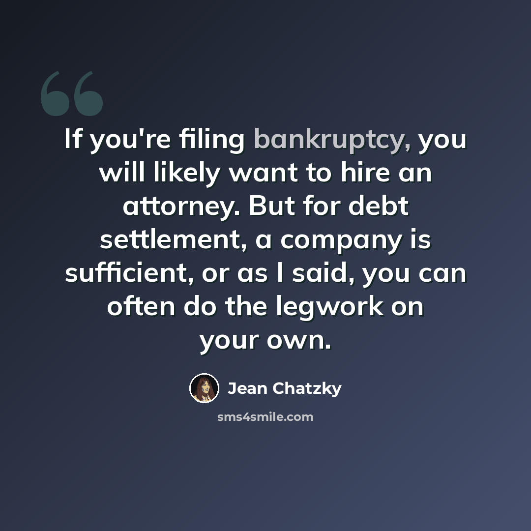 “If you're filing bankruptcy, you will likely want to hire an attorney. But for debt settlement, a company is sufficient, or as I said, you can often do the legwork on your own.” quote by Jean Chatzky