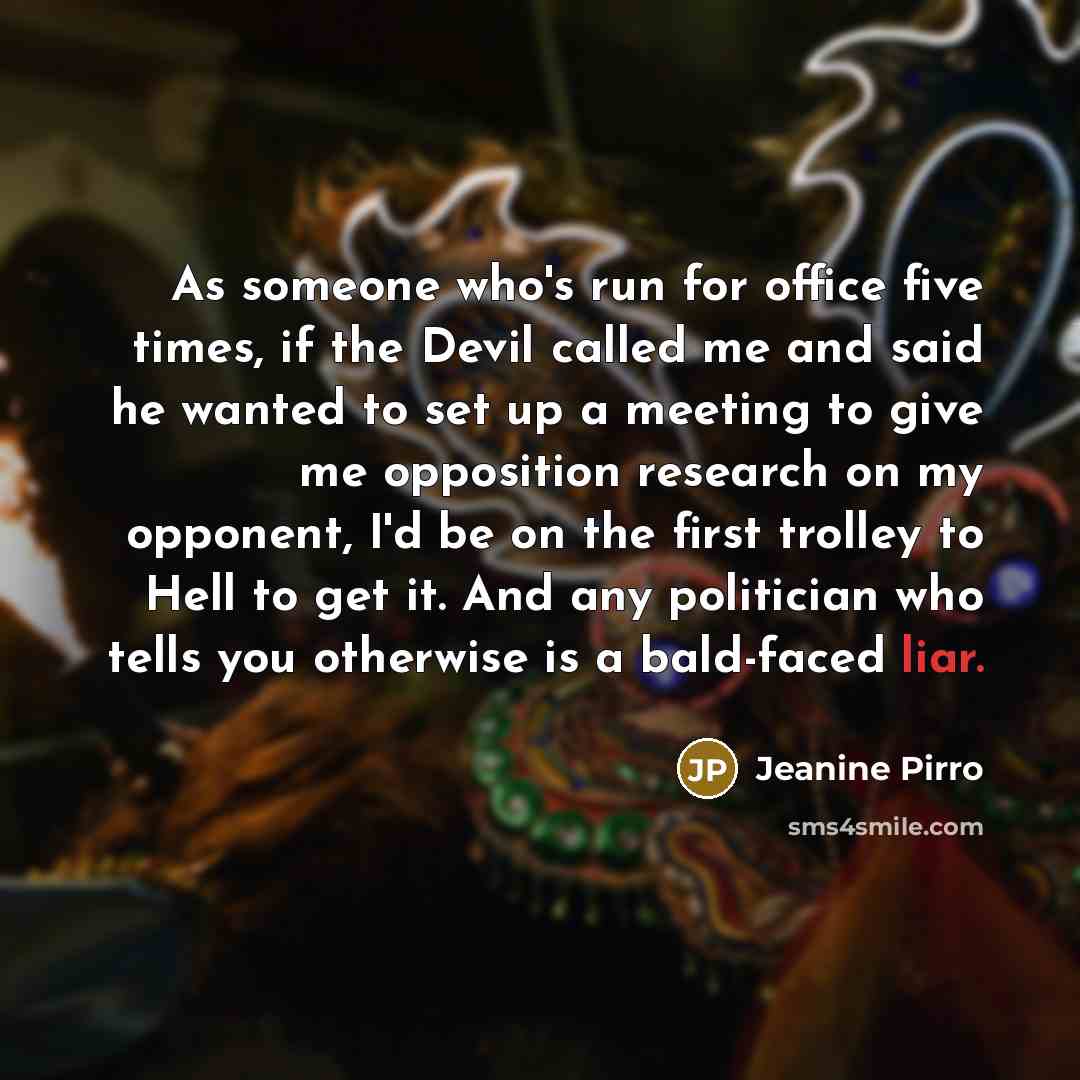 “As someone who's run for office five times, if the Devil called me and said he wanted to set up a meeting to give me opposition research on my opponent, I'd be on the first trolley to Hell to get it. And any politician who tells you otherwise is a bald-faced liar.” quote by Jeanine Pirro
