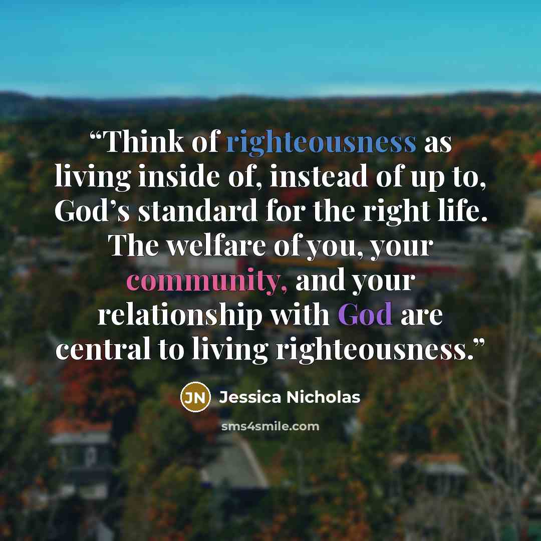 “Think of righteousness as living inside of, instead of up to, God’s standard for the right life. The welfare of you, your community, and your relationship with God are central to living righteousness.” quote by Jessica Nicholas