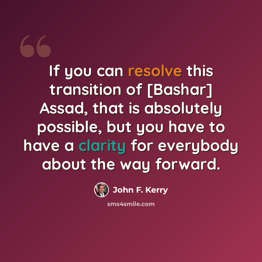 “If you can resolve this transition of [Bashar] Assad, that is absolutely possible, but you have to have a clarity for everybody about the way forward.” quote by John F. Kerry