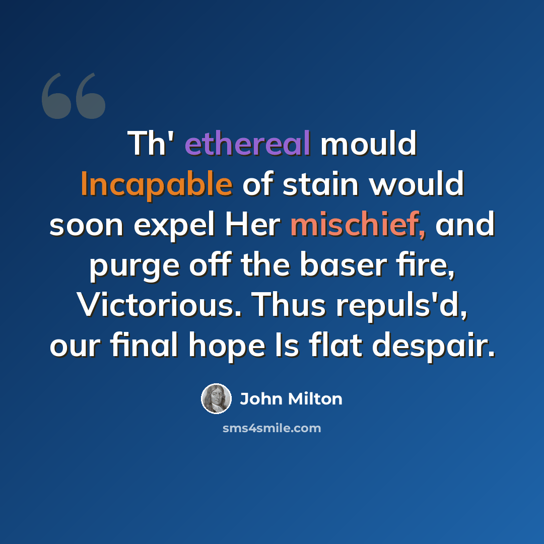 “Th' ethereal mould Incapable of stain would soon expel Her mischief, and purge off the baser fire, Victorious. Thus repuls'd, our final hope Is flat despair.” quote by John Milton