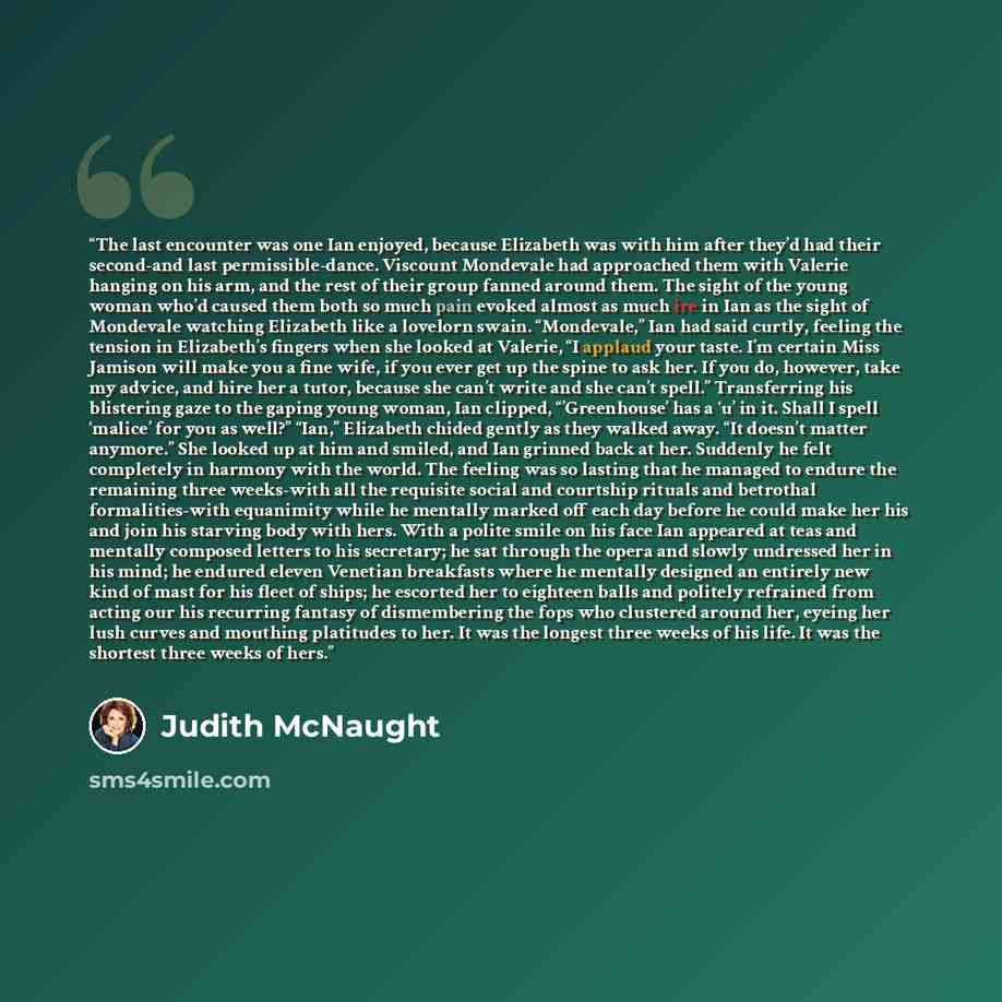 “The last encounter was one Ian enjoyed, because Elizabeth was with him after they’d had their second-and last permissible-dance. Viscount Mondevale had approached them with Valerie hanging on his arm, and the rest of their group fanned around them. The sight of the young woman who’d caused them…” quote by Judith McNaught
