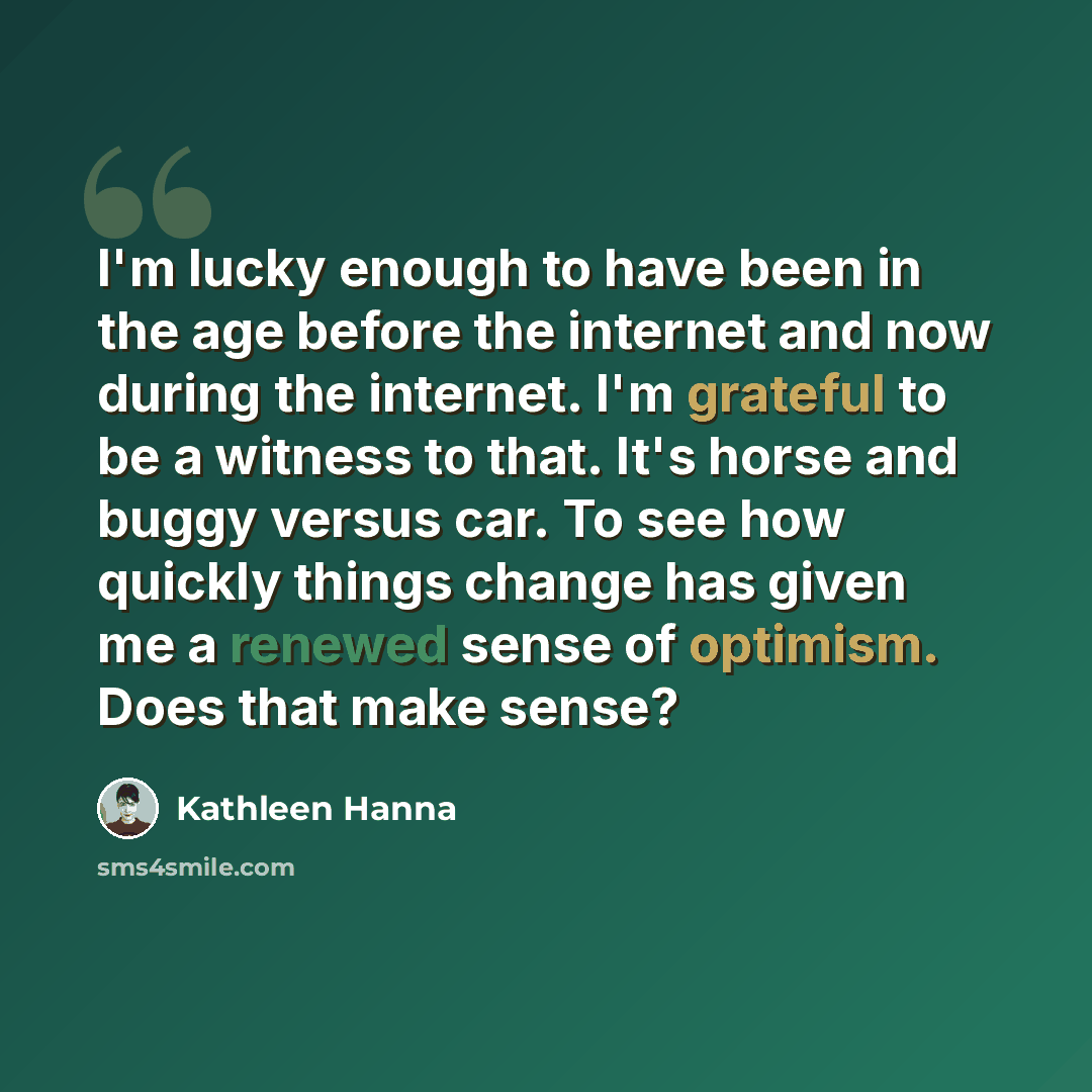 “I'm lucky enough to have been in the age before the internet and now during the internet. I'm grateful to be a witness to that. It's horse and buggy versus car. To see how quickly things change has given me a renewed sense of optimism. Does that make sense?” quote by Kathleen Hanna