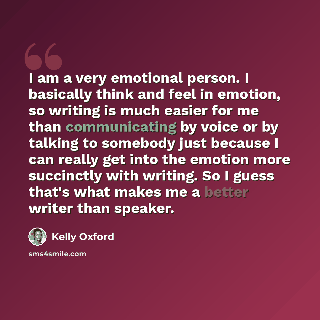 “I am a very emotional person. I basically think and feel in emotion, so writing is much easier for me than communicating by voice or by talking to somebody just because I can really get into the emotion more succinctly with writing. So I guess that's what makes me a better writer than speaker.” quote by Kelly Oxford
