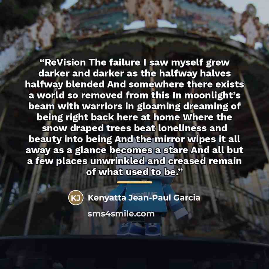 “ReVision The failure I saw myself grew darker and darker as the halfway halves halfway blended And somewhere there exists a world so removed from this In moonlight’s beam with warriors in gloaming dreaming of being right back here at home Where the snow draped trees beat loneliness and beauty into…” quote by Kenyatta Jean-Paul Garcia
