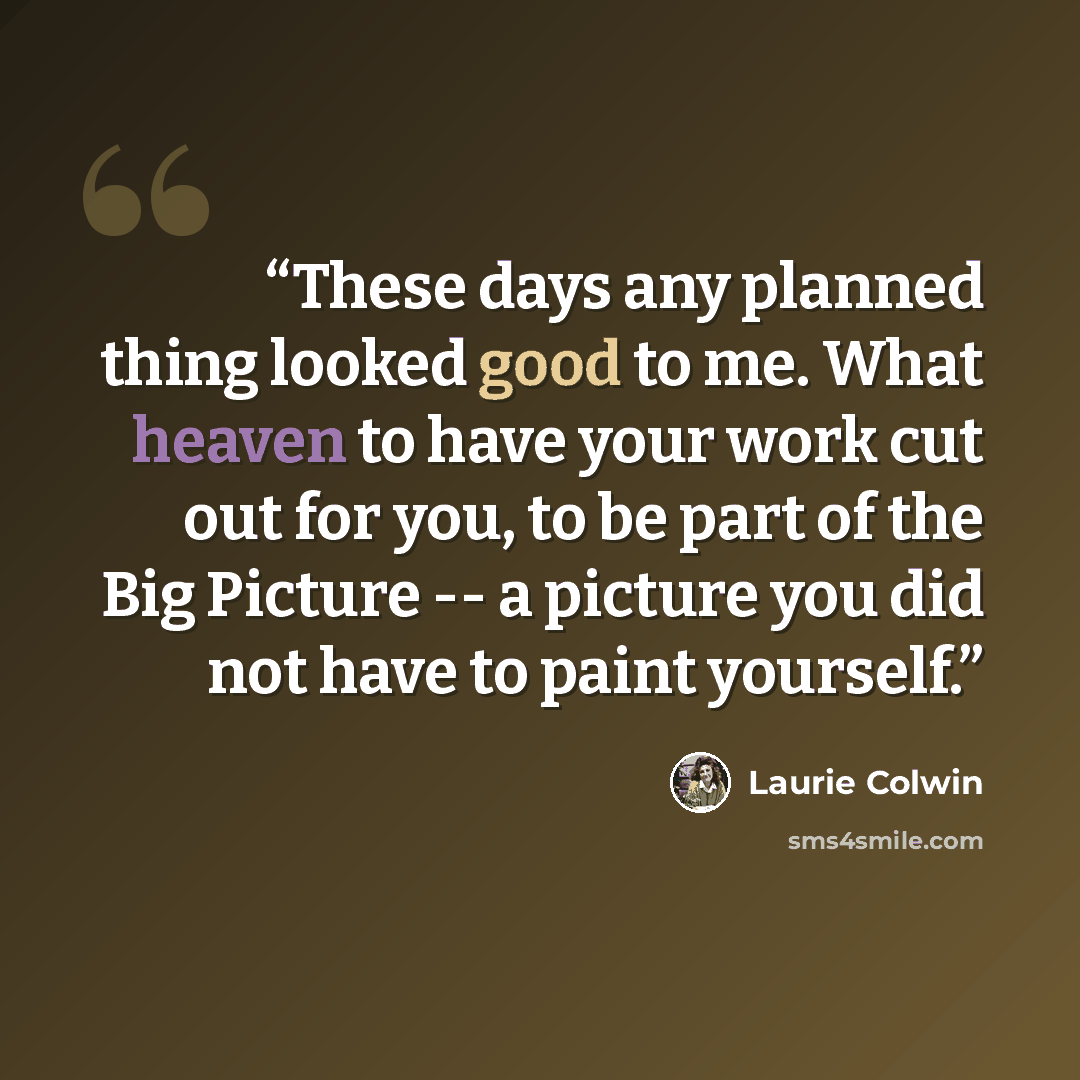 “These days any planned thing looked good to me. What heaven to have your work cut out for you, to be part of the Big Picture -- a picture you did not have to paint yourself.” quote by Laurie Colwin