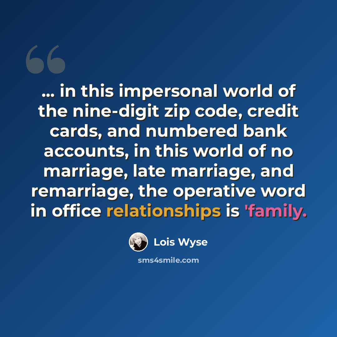 “... in this impersonal world of the nine-digit zip code, credit cards, and numbered bank accounts, in this world of no marriage, late marriage, and remarriage, the operative word in office relationships is 'family.” quote by Lois Wyse