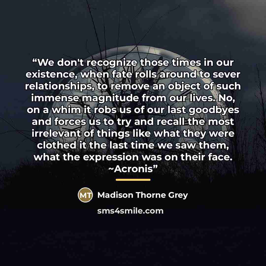 “We don't recognize those times in our existence, when fate rolls around to sever relationships, to remove an object of such immense magnitude from our lives. No, on a whim it robs us of our last goodbyes and forces us to try and recall the most irrelevant of things like what they were clothed it…” quote by Madison Thorne Grey