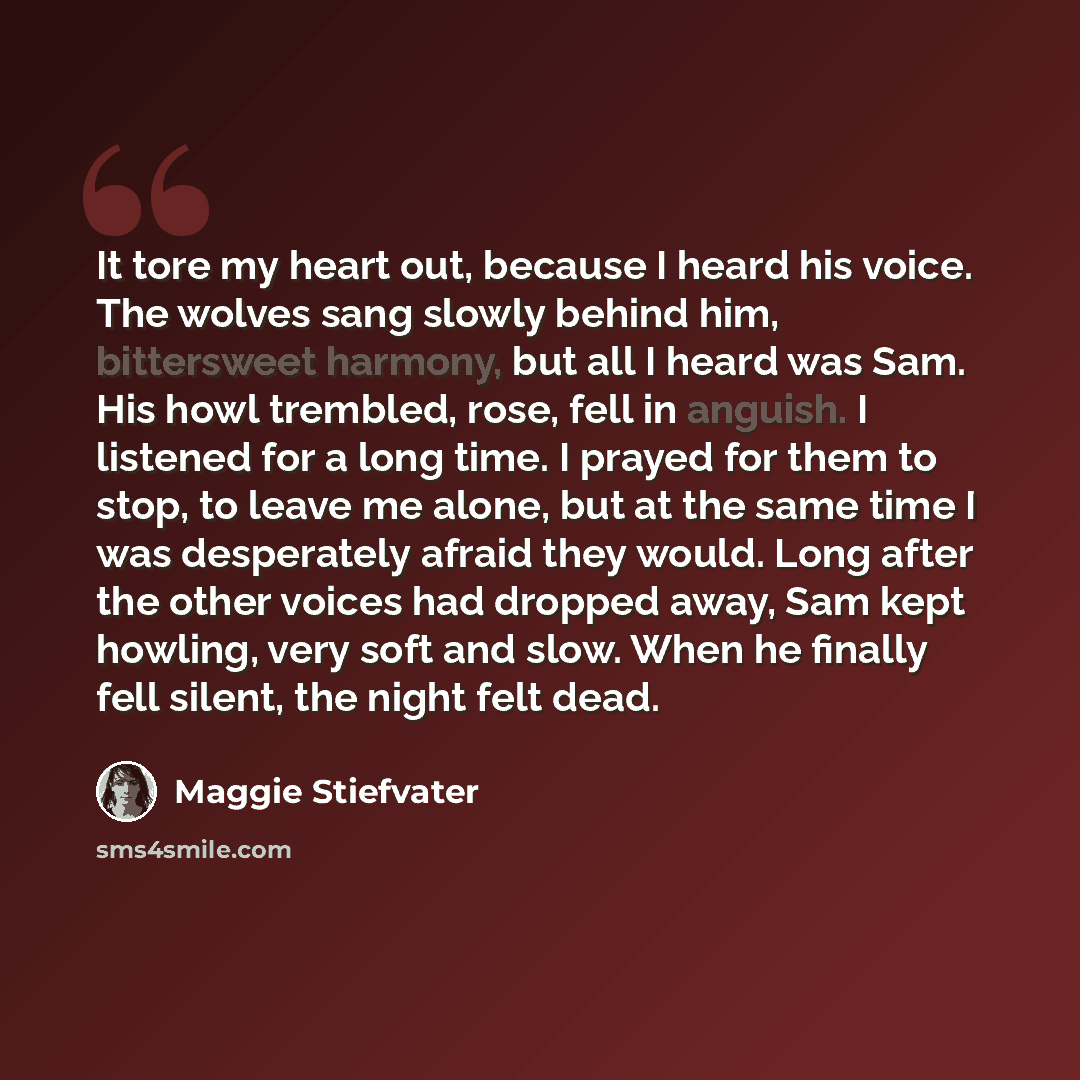 “It tore my heart out, because I heard his voice. The wolves sang slowly behind him, bittersweet harmony, but all I heard was Sam. His howl trembled, rose, fell in anguish. I listened for a long time. I prayed for them to stop, to leave me alone, but at the same time I was desperately afraid they…” quote by Maggie Stiefvater