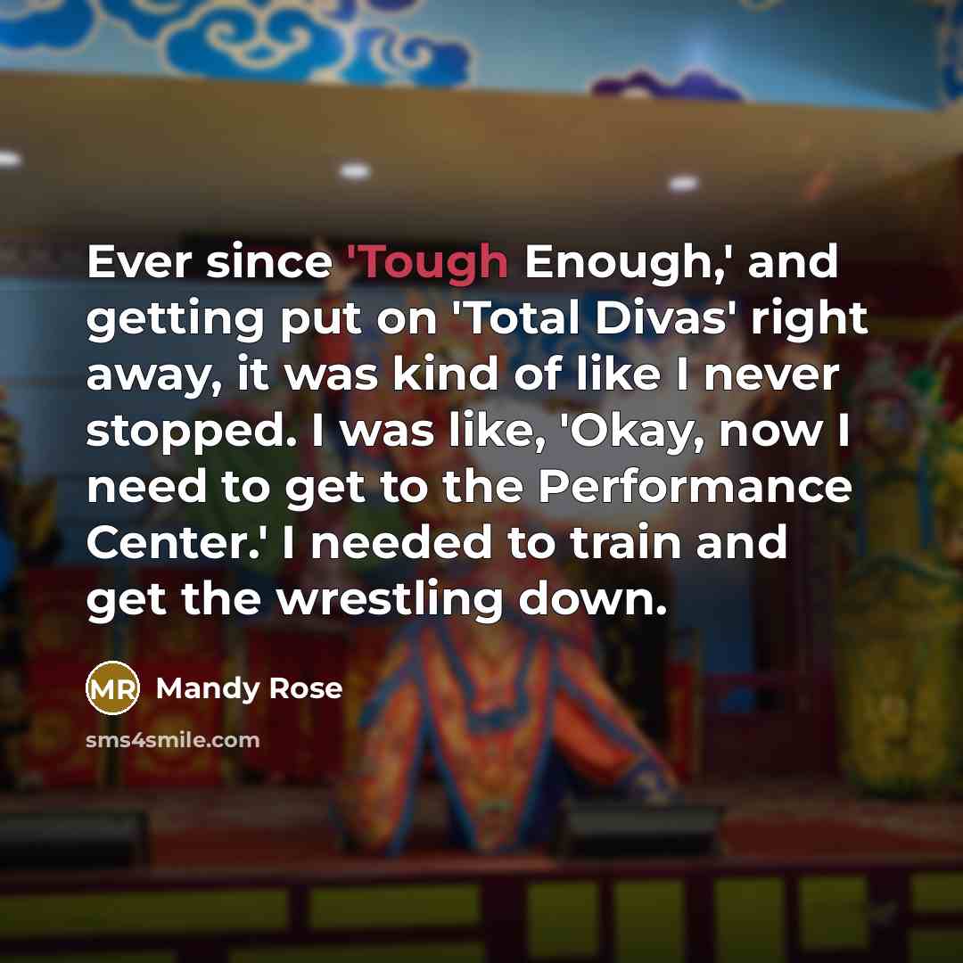 “Ever since 'Tough Enough,' and getting put on 'Total Divas' right away, it was kind of like I never stopped. I was like, 'Okay, now I need to get to the Performance Center.' I needed to train and get the wrestling down.” quote by Mandy Rose