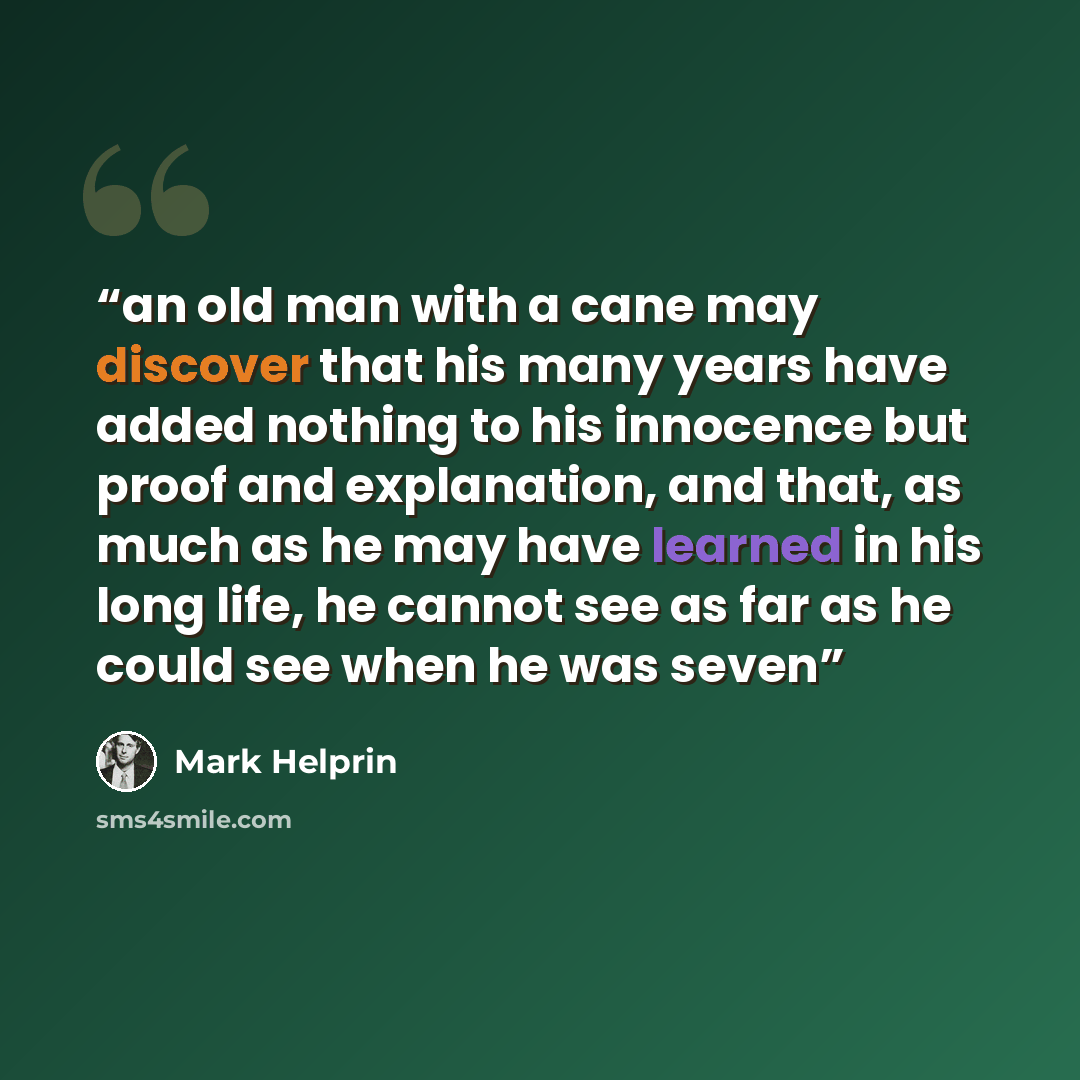 “an old man with a cane may discover that his many years have added nothing to his innocence but proof and explanation, and that, as much as he may have learned in his long life, he cannot see as far as he could see when he was seven” quote by Mark Helprin