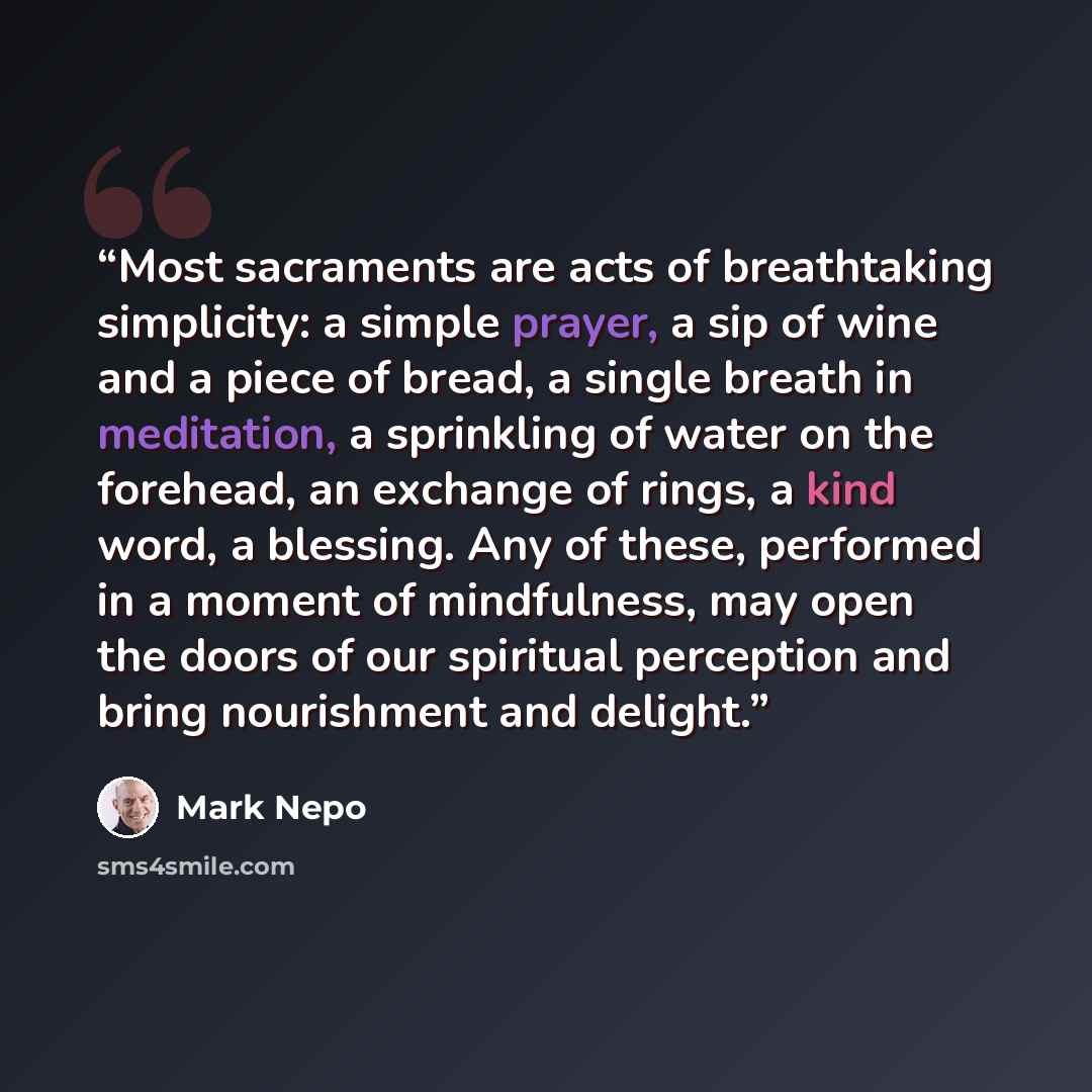 “Most sacraments are acts of breathtaking simplicity: a simple prayer, a sip of wine and a piece of bread, a single breath in meditation, a sprinkling of water on the forehead, an exchange of rings, a kind word, a blessing. Any of these, performed in a moment of mindfulness, may open the doors of…” quote by Mark Nepo