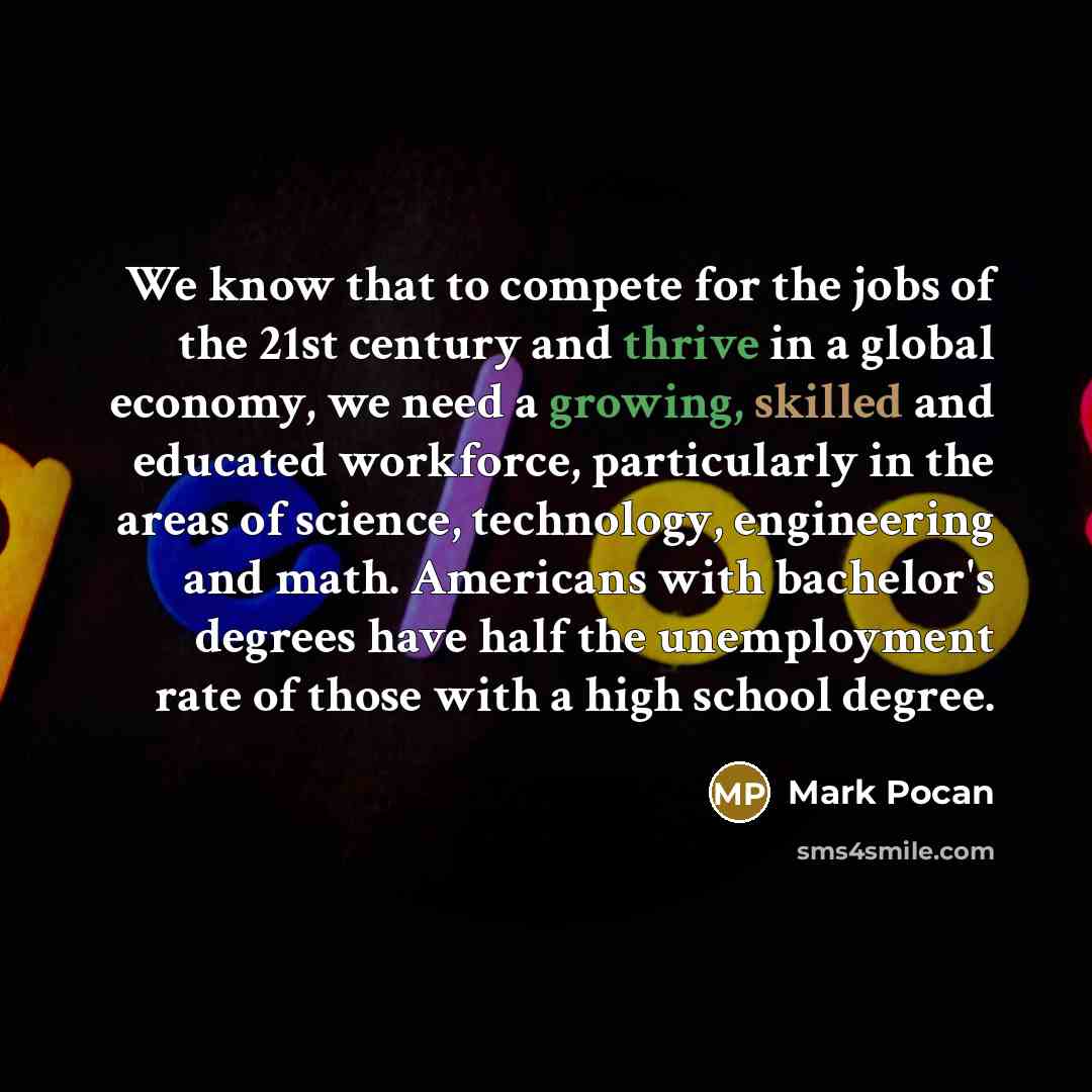 “We know that to compete for the jobs of the 21st century and thrive in a global economy, we need a growing, skilled and educated workforce, particularly in the areas of science, technology, engineering and math. Americans with bachelor's degrees have half the unemployment rate of those with a high…” quote by Mark Pocan