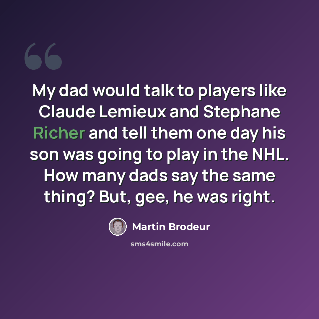 “My dad would talk to players like Claude Lemieux and Stephane Richer and tell them one day his son was going to play in the NHL. How many dads say the same thing? But, gee, he was right.” quote by Martin Brodeur