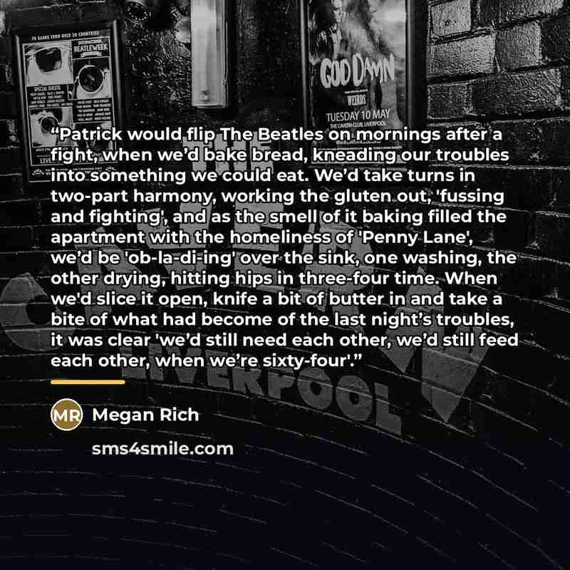 “Patrick would flip The Beatles on mornings after a fight, when we’d bake bread, kneading our troubles into something we could eat. We’d take turns in two-part harmony, working the gluten out, 'fussing and fighting', and as the smell of it baking filled the apartment with the homeliness of 'Penny…” quote by Megan Rich