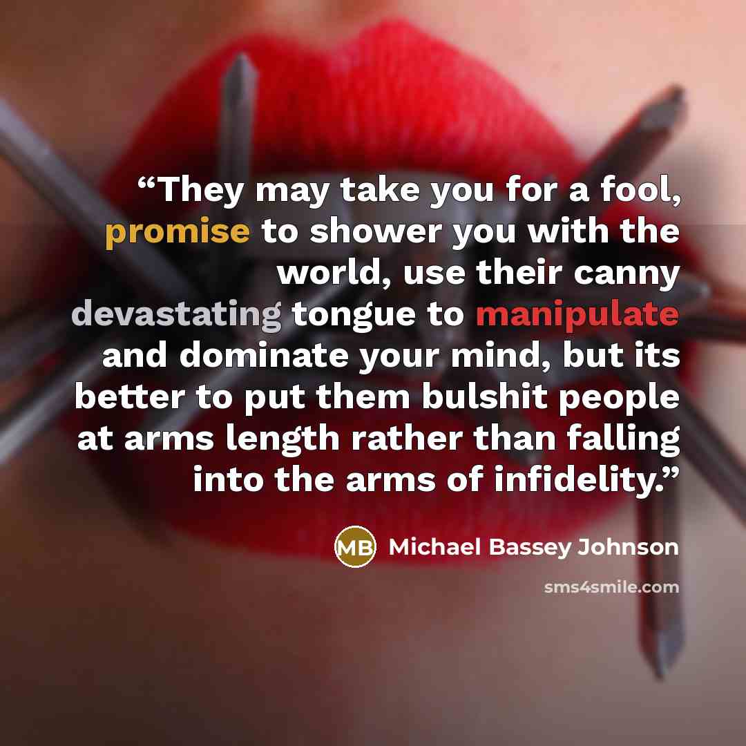 “They may take you for a fool, promise to shower you with the world, use their canny devastating tongue to manipulate and dominate your mind, but its better to put them bulshit people at arms length rather than falling into the arms of infidelity.” quote by Michael Bassey Johnson
