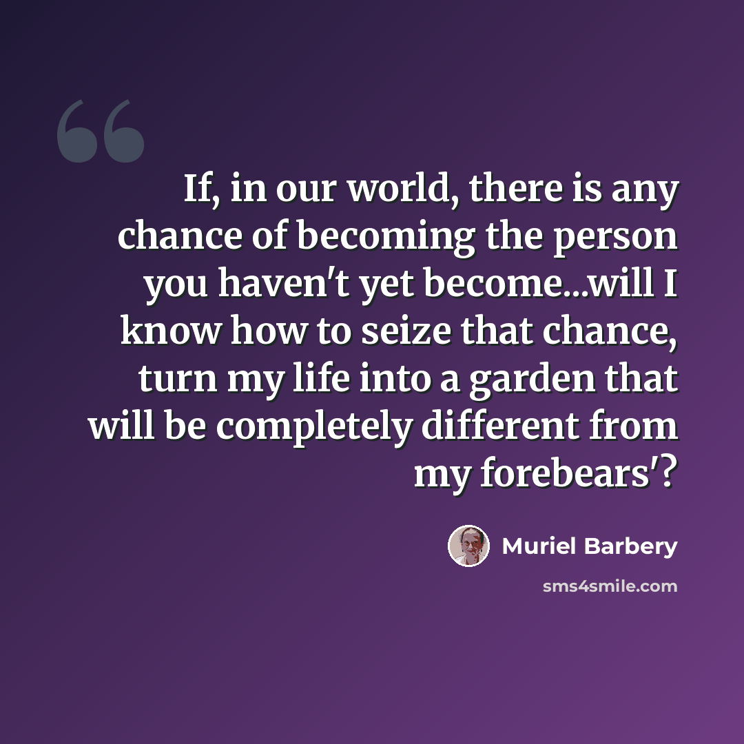 “If, in our world, there is any chance of becoming the person you haven't yet become...will I know how to seize that chance, turn my life into a garden that will be completely different from my forebears'?” quote by Muriel Barbery