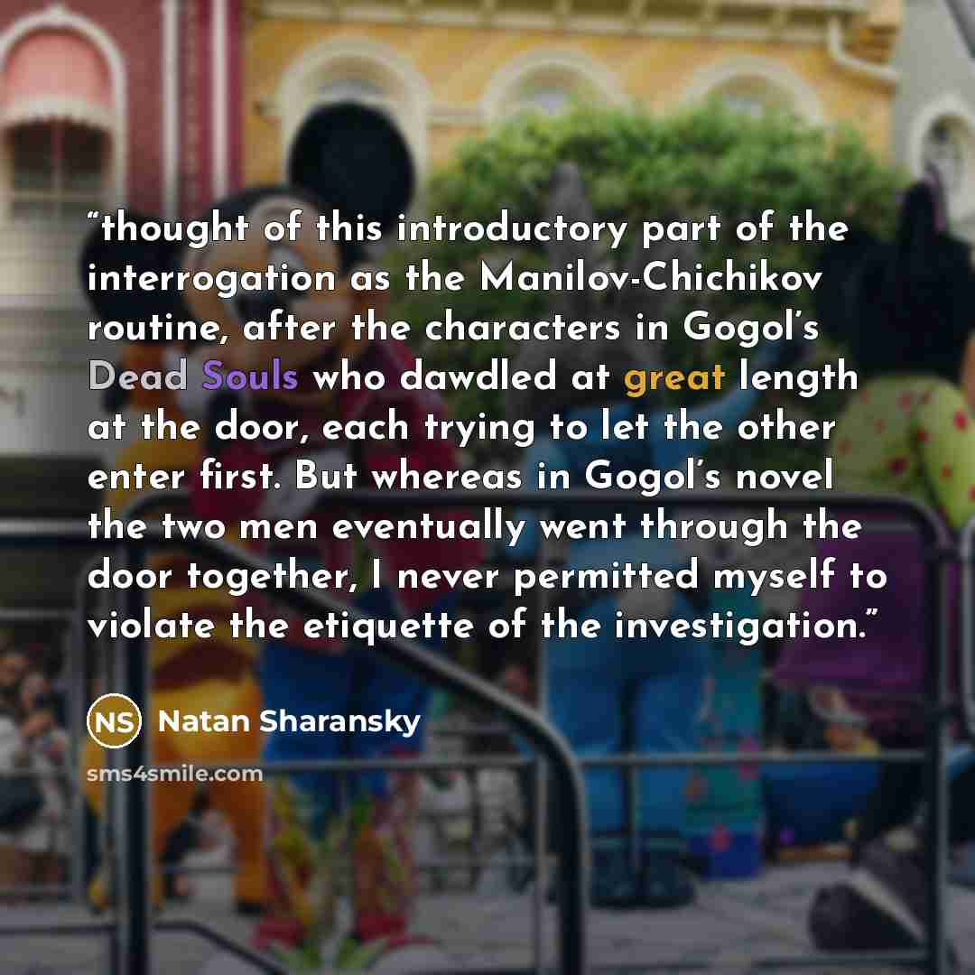 “thought of this introductory part of the interrogation as the Manilov-Chichikov routine, after the characters in Gogol’s Dead Souls who dawdled at great length at the door, each trying to let the other enter first. But whereas in Gogol’s novel the two men eventually went through the door together…” quote by Natan Sharansky