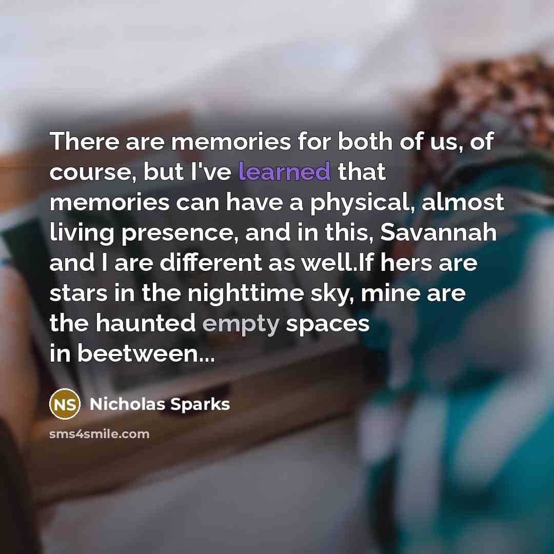 “There are memories for both of us, of course, but I've learned that memories can have a physical, almost living presence, and in this, Savannah and I are different as well.If hers are stars in the nighttime sky, mine are the haunted empty spaces in beetween...” quote by Nicholas Sparks