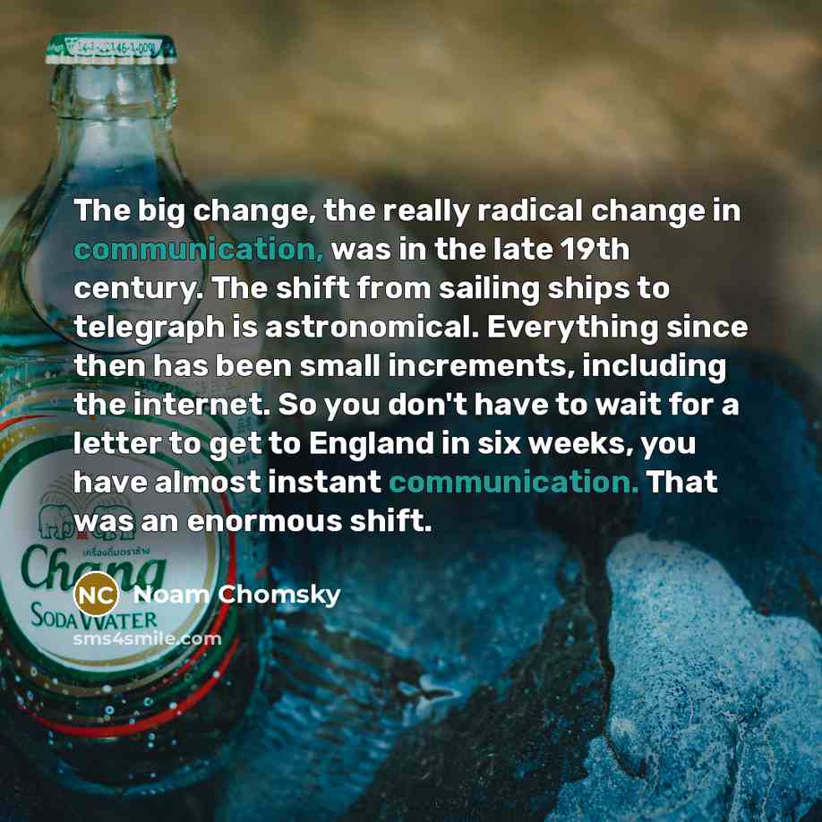 “The big change, the really radical change in communication, was in the late 19th century. The shift from sailing ships to telegraph is astronomical. Everything since then has been small increments, including the internet. So you don't have to wait for a letter to get to England in six weeks, you…” quote by Noam Chomsky